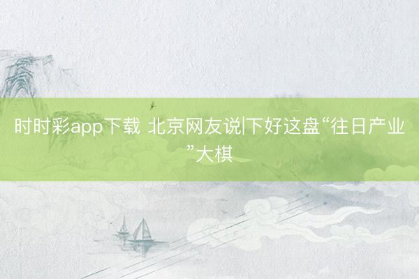 時(shí)時(shí)彩app下載 北京網(wǎng)友說(shuō)|下好這盤(pán)“往日產(chǎn)業(yè)”大棋