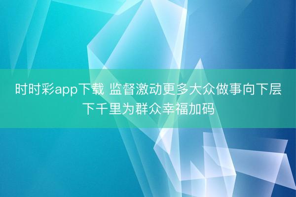 時時彩app下載 監(jiān)督激動更多大眾做事向下層下千里為群眾幸福加碼