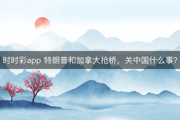 時(shí)時(shí)彩app 特朗普和加拿大搶橋，關(guān)中國什么事？