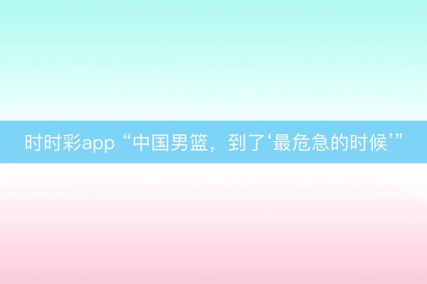 時時彩app “中國男籃，到了‘最危急的時候’”