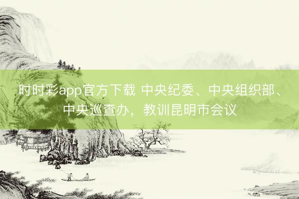 時時彩app官方下載 中央紀委、中央組織部、中央巡查辦,教訓(xùn)昆明市會議