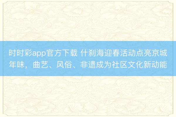 時時彩app官方下載 什剎海迎春活動點亮京城年味,曲藝、風俗、非遺成為社區文化新動能
