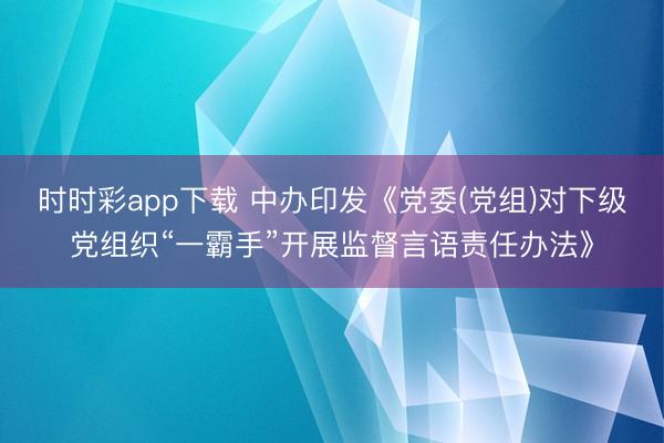 時時彩app下載 中辦印發《黨委(黨組)對下級黨組織“一霸手”開展監督言語責任辦法》