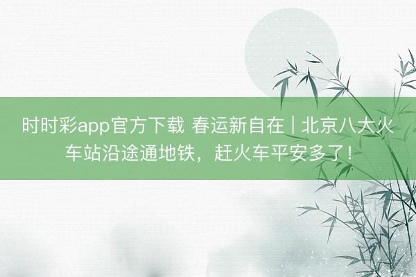 時(shí)時(shí)彩app官方下載 春運(yùn)新自在 | 北京八大火車站沿途通地鐵，趕火車平安多了！