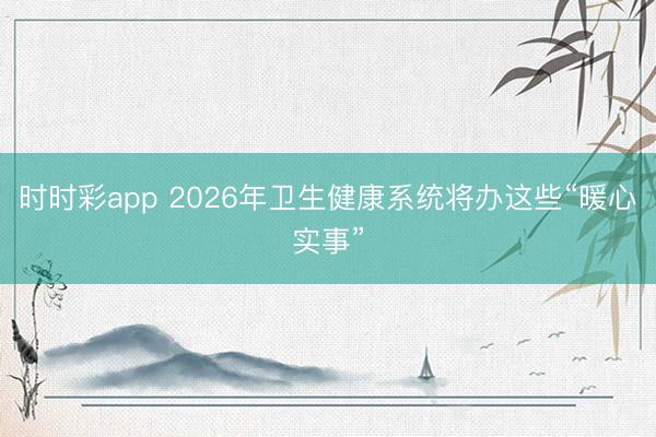 時時彩app 2026年衛生健康系統將辦這些“暖心實事”