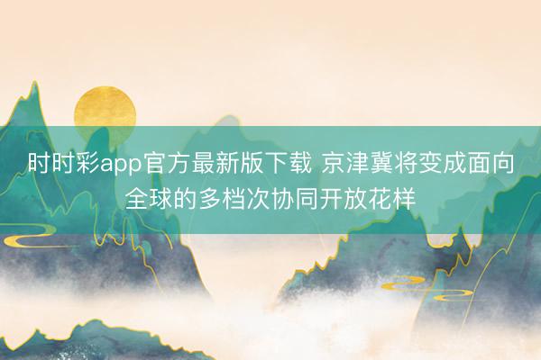 時時彩app官方最新版下載 京津冀將變成面向全球的多檔次協(xié)同開放花樣