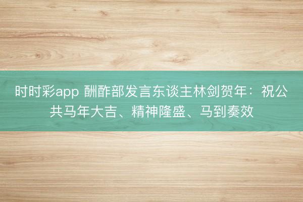 時時彩app 酬酢部發言東談主林劍賀年：祝公共馬年大吉、精神隆盛、馬到奏效