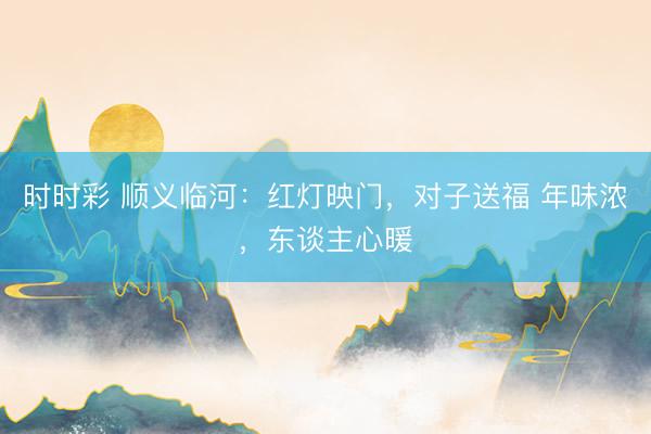 時時彩 順義臨河:紅燈映門,對子送福 年味濃,東談主心暖