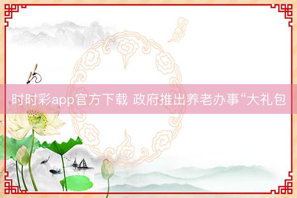 時時彩app官方下載 政府推出養(yǎng)老辦事“大禮包