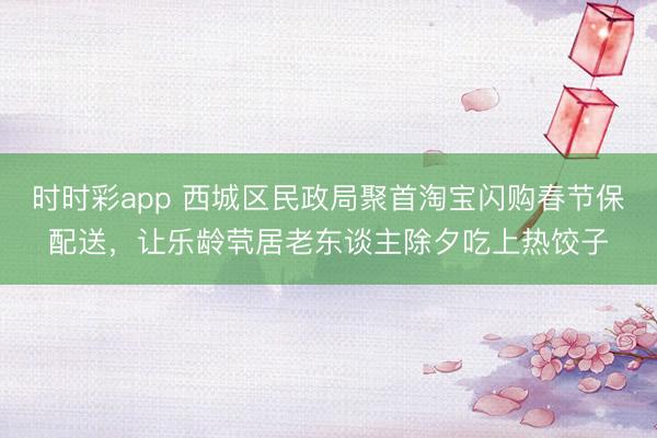 時時彩app 西城區民政局聚首淘寶閃購春節保配送，讓樂齡煢居老東談主除夕吃上熱餃子