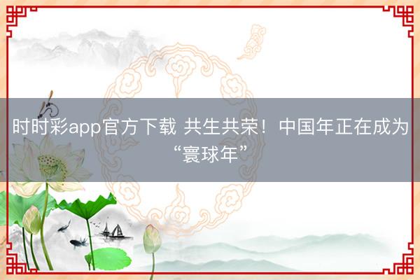 時時彩app官方下載 共生共榮!中國年正在成為“寰球年”