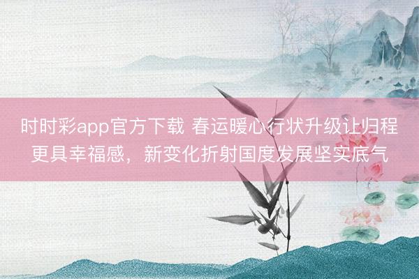 時時彩app官方下載 春運暖心行狀升級讓歸程更具幸福感，新變化折射國度發(fā)展堅實底氣