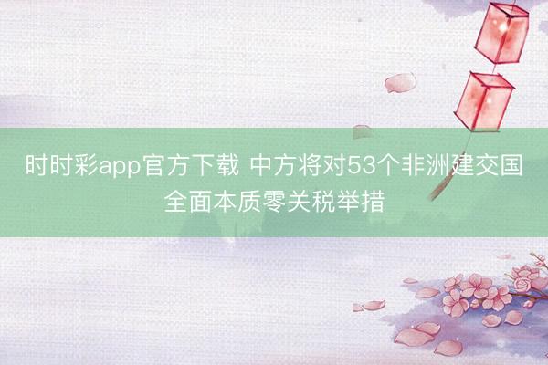 時(shí)時(shí)彩app官方下載 中方將對(duì)53個(gè)非洲建交國全面本質(zhì)零關(guān)稅舉措
