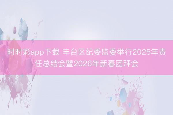 時時彩app下載 豐臺區(qū)紀委監(jiān)委舉行2025年責任總結會暨2026年新春團拜會