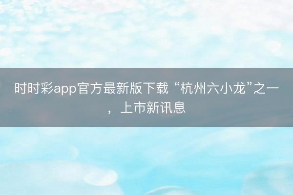 時時彩app官方最新版下載 “杭州六小龍”之一,上市新訊息
