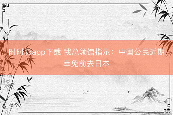 時時彩app下載 我總領(lǐng)館指示:中國公民近期幸免前去日本