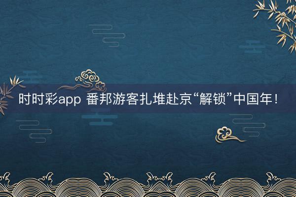 時(shí)時(shí)彩app 番邦游客扎堆赴京“解鎖”中國年！