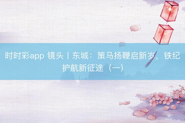 時時彩app 鏡頭丨東城：策馬揚鞭啟新歲，鐵紀護航新征途（一）