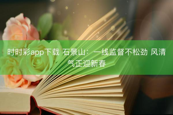 時(shí)時(shí)彩app下載 石景山:一線監(jiān)督不松勁 風(fēng)清氣正迎新春