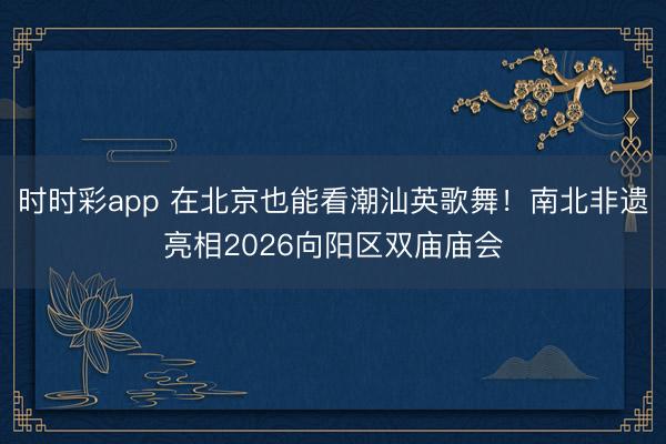 時時彩app 在北京也能看潮汕英歌舞！南北非遺亮相2026向陽區(qū)雙廟廟會