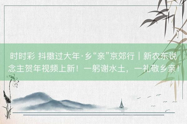 時(shí)時(shí)彩 抖擻過(guò)大年·鄉(xiāng)“親”京郊行｜新農(nóng)東說(shuō)念主賀年視頻上新！一躬謝水土，<a  target=