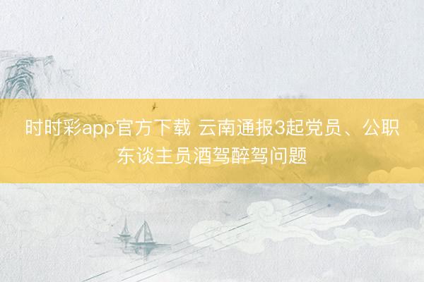 時(shí)時(shí)彩app官方下載 云南通報(bào)3起黨員、公職東談主員酒駕醉駕問題