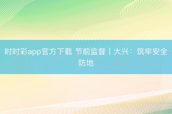 時時彩app官方下載 節(jié)前監(jiān)督丨大興：筑牢安全防地