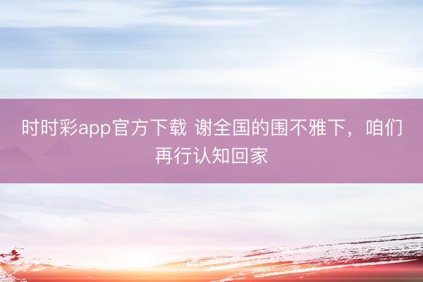 時時彩app官方下載 謝全國的圍不雅下，咱們再行認知回家