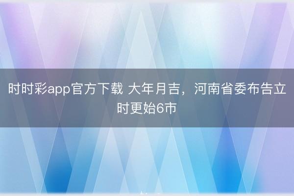 時時彩app官方下載 大年月吉，河南省委布告立時更始6市