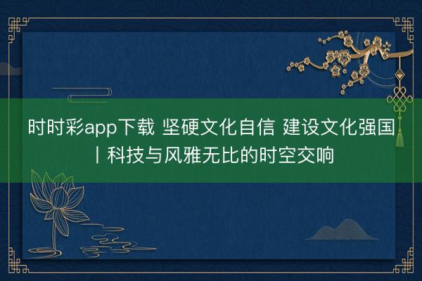 時時彩app下載 堅硬文化自信 建設(shè)文化強國丨科技與風雅無比的時空交響