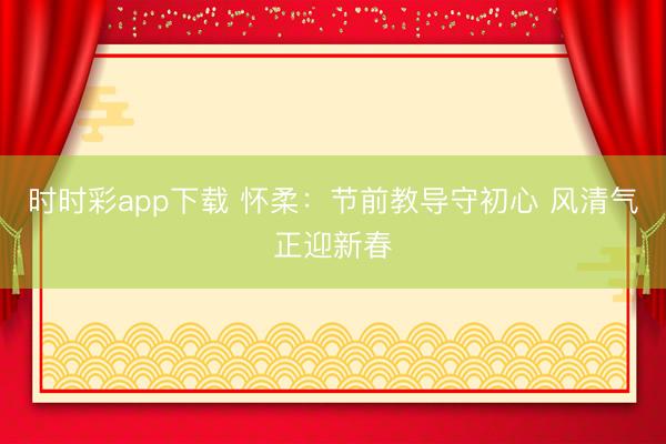 時時彩app下載 懷柔：節(jié)前教導守初心 風清氣正迎新春