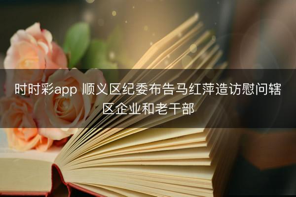 時時彩app 順義區(qū)紀(jì)委布告馬紅萍造訪慰問轄區(qū)企業(yè)和老干部
