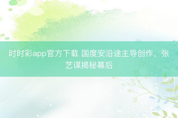 時時彩app官方下載 國度安沿途主導創作，張藝謀揭秘幕后