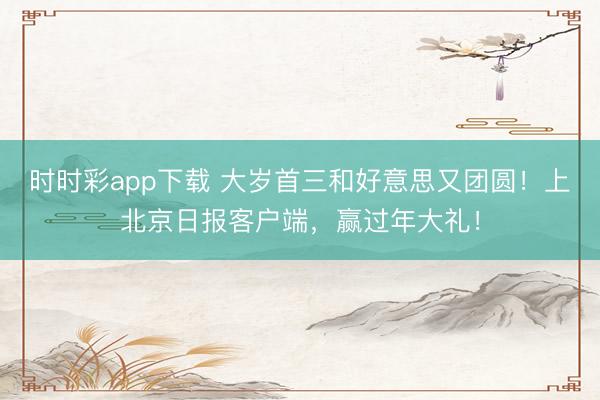 時時彩app下載 大歲首三和好意思又團圓！上北京日報客戶端，<a href=