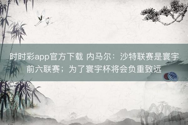 時時彩app官方下載 內馬爾:沙特聯賽是寰宇前六聯賽;為了寰宇杯將會負重致遠