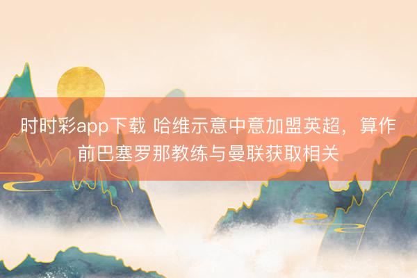 時時彩app下載 哈維示意中意加盟英超，算作前巴塞羅那教練與曼聯獲取相關