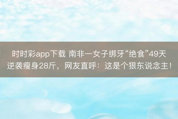 時時彩app下載 南非一女子綁牙“絕食”49天逆襲瘦身28斤，網友直呼：這是個狠東說念主！