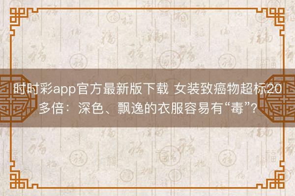 時(shí)時(shí)彩app官方最新版下載 女裝致癌物超標(biāo)20多倍：深色、飄逸的衣服容易有“毒”？