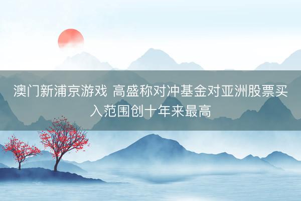 澳門(mén)新浦京游戲 高盛稱(chēng)對(duì)沖基金對(duì)亞洲股票買(mǎi)入范圍創(chuàng)十年來(lái)最高
