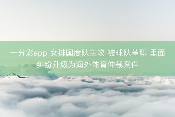 一分彩app 女排國(guó)度隊(duì)主攻 被球隊(duì)革職 里面糾紛升級(jí)為海外體育仲裁案件