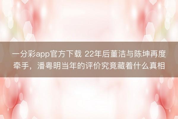 一分彩app官方下載 22年后董潔與陳坤再度牽手，潘粵明當年的評價究竟藏著什么真相