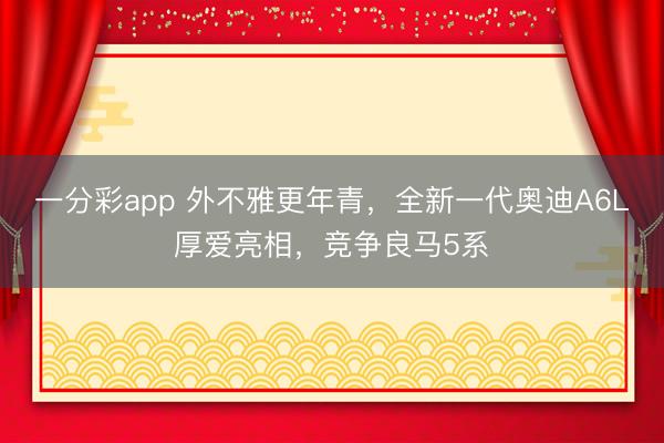 一分彩app 外不雅更年青，全新一代奧迪A6L厚愛亮相，競(jìng)爭(zhēng)良馬5系
