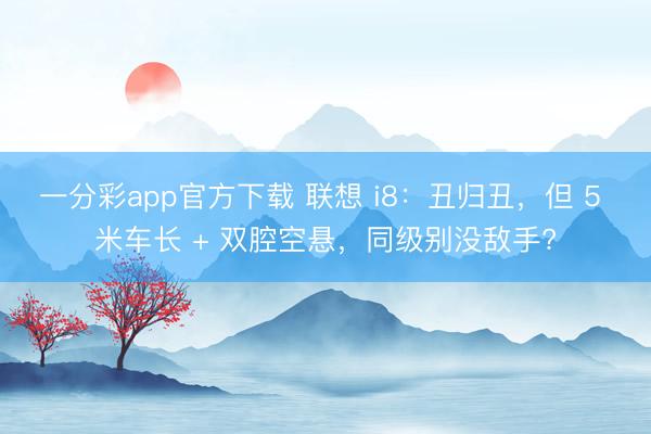 一分彩app官方下載 聯(lián)想 i8：丑歸丑，但 5 米車長(zhǎng) + 雙腔空懸，同級(jí)別沒敵手?