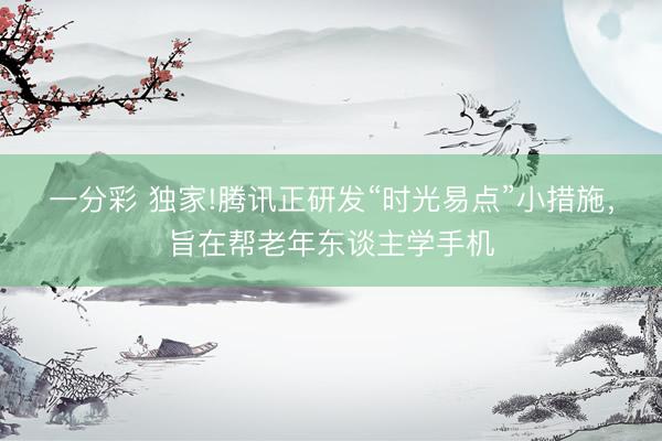 一分彩 獨家!騰訊正研發(fā)“時光易點”小措施，旨在幫老年東談主學(xué)手機(jī)