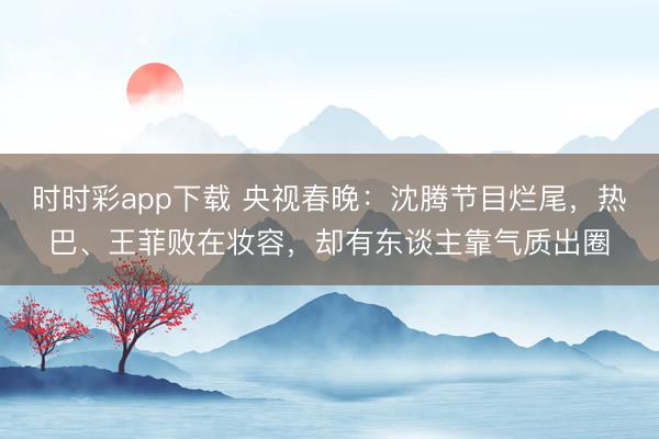 時(shí)時(shí)彩app下載 央視春晚:沈騰節(jié)目爛尾,熱巴、王菲敗在妝容,卻有東談主靠氣質(zhì)出圈