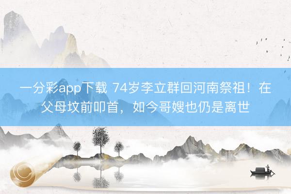 一分彩app下載 74歲李立群回河南祭祖！在父母墳前叩首，如今哥嫂也仍是離世