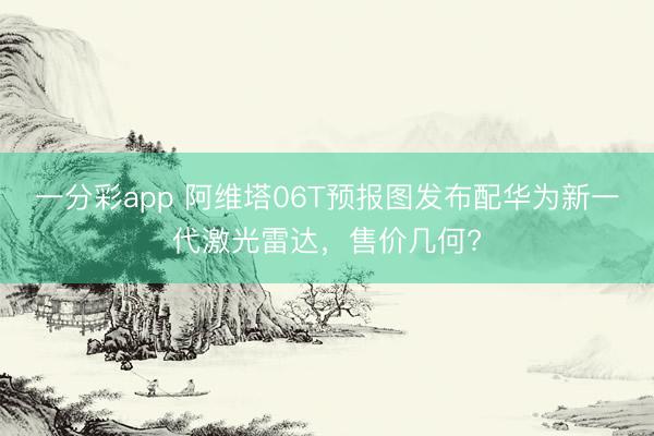 一分彩app 阿維塔06T預報圖發布配華為新一代激光雷達，售價幾何?