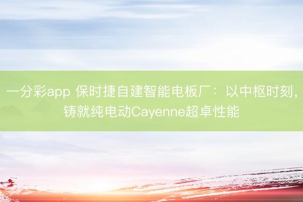 一分彩app 保時捷自建智能電板廠：以中樞時刻，鑄就純電動Cayenne超卓性能