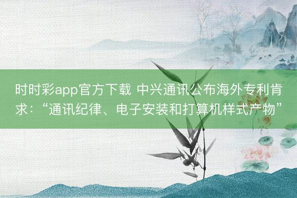 時(shí)時(shí)彩app官方下載 中興通訊公布海外專利肯求：“通訊紀(jì)律、電子安裝和打算機(jī)樣式產(chǎn)物”