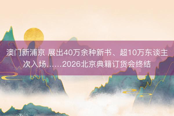澳門新浦京 展出40萬余種新書、超10萬東談主次入場……2026北京典籍訂貨會終結